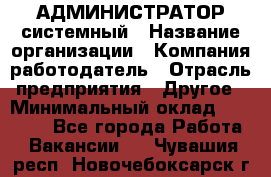 АДМИНИСТРАТОР системный › Название организации ­ Компания-работодатель › Отрасль предприятия ­ Другое › Минимальный оклад ­ 25 000 - Все города Работа » Вакансии   . Чувашия респ.,Новочебоксарск г.